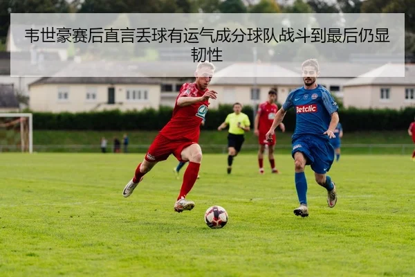 韦世豪赛后直言丢球有运气成分球队战斗到最后仍显韧性