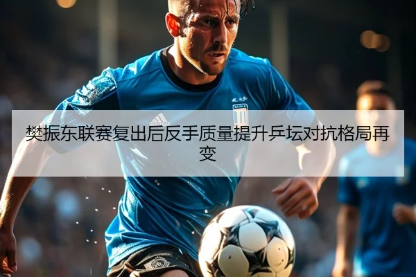 樊振东联赛复出后反手质量提升乒坛对抗格局再变